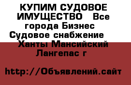 КУПИМ СУДОВОЕ ИМУЩЕСТВО - Все города Бизнес » Судовое снабжение   . Ханты-Мансийский,Лангепас г.